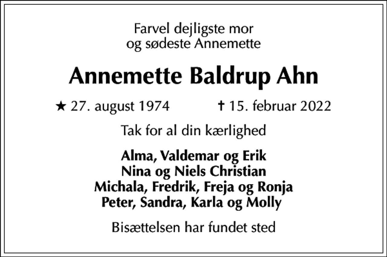 <p>Farvel dejligste mor og sødeste Annemette<br />Annemette Baldrup Ahn<br />* 27. august 1974 ✝ 15. februar 2022<br />Tak for al din kærlighed<br />Alma, Valdemar og Erik Nina og Niels Christian Michala, Fredrik, Freja og Ronja Peter, Sandra, Karla og Molly<br />Bisættelsen har fundet sted</p>