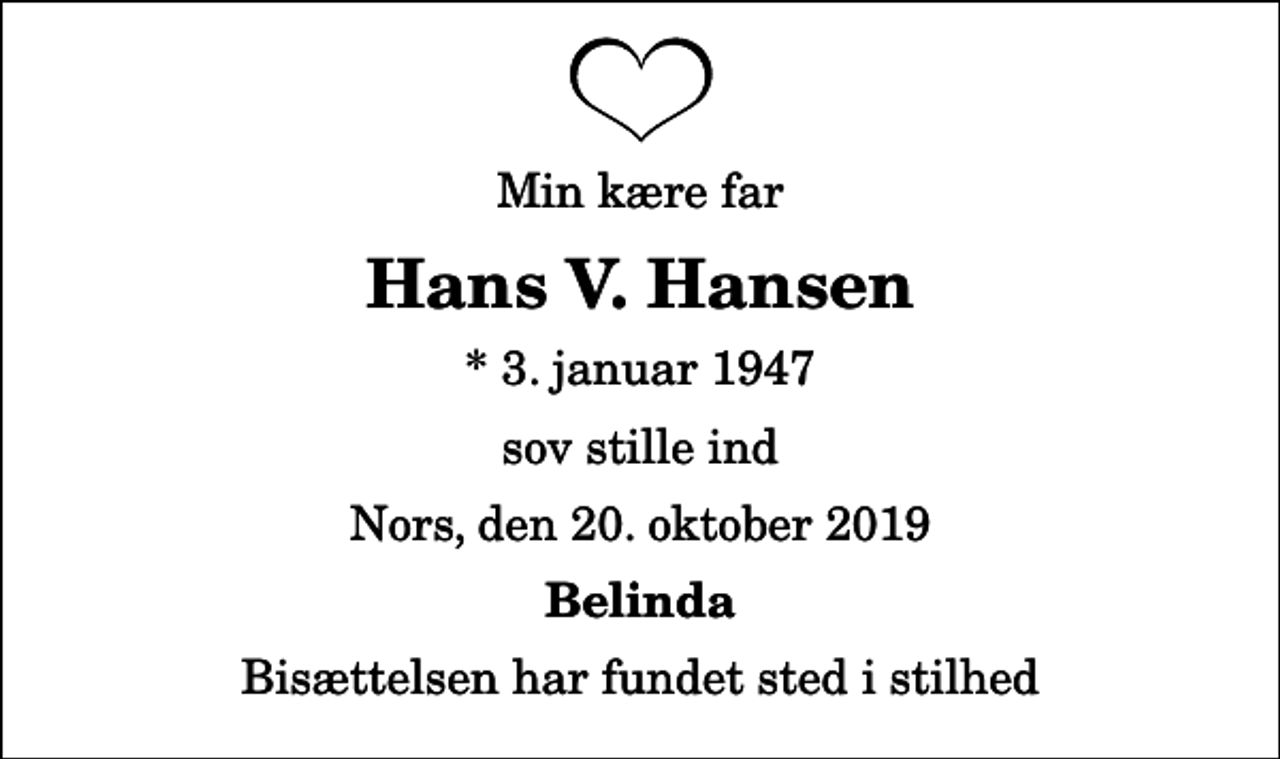 <p>Min kære far<br />Hans V. Hansen<br />* 3. januar 1947<br />sov stille ind<br />Nors, den 20. oktober 2019<br />Belinda<br />Bisættelsen har fundet sted i stilhed</p>