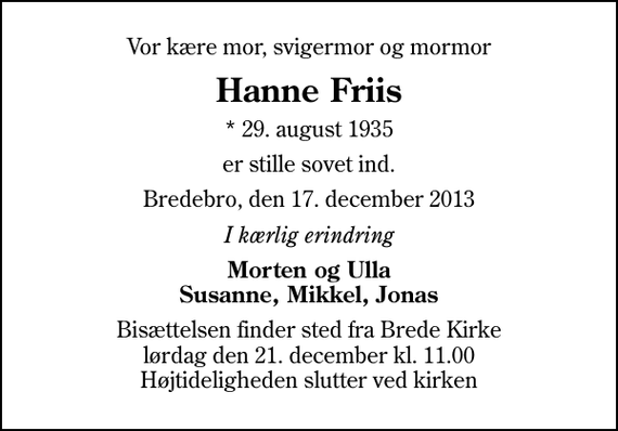 <p>Vor kære mor, svigermor og mormor<br />Hanne Friis<br />* 29. august 1935<br />er stille sovet ind.<br />Bredebro, den 17. december 2013<br />I kærlig erindring<br />Morten og Ulla Susanne, Mikkel, Jonas<br />Bisættelsen finder sted fra Brede Kirke lørdag den 21. december kl. 11.00 Højtideligheden slutter ved kirken</p>