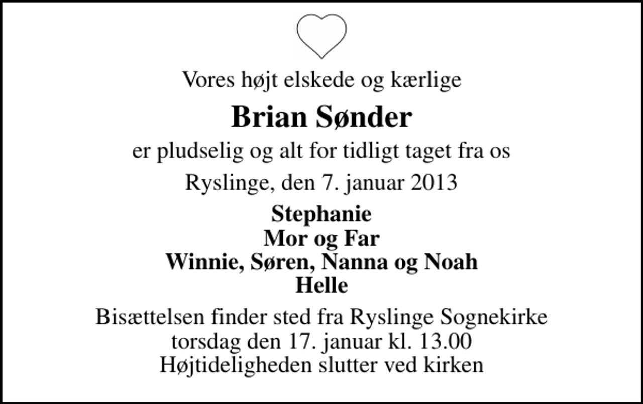 <p>Vores højt elskede og kærlige<br />Brian Sønder<br />er pludselig og alt for tidligt taget fra os<br />Ryslinge, den 7. januar 2013<br />Stephanie Mor og Far Winnie, Søren, Nanna og Noah Helle<br />Bisættelsen finder sted fra Ryslinge Sognekirke torsdag den 17. januar kl. 13.00 Højtideligheden slutter ved kirken</p>