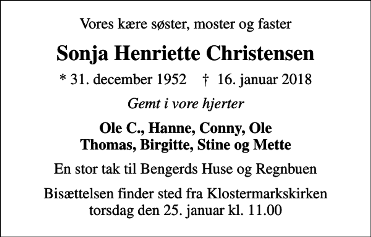<p>Vores kære søster, moster og faster<br />Sonja Henriette Christensen<br />* 31. december 1952 ✝ 16. januar 2018<br />Gemt i vore hjerter<br />Ole C., Hanne, Conny, Ole Thomas, Birgitte, Stine og Mette<br />En stor tak til Bengerds Huse og Regnbuen<br />Bisættelsen finder sted fra Klostermarkskirken torsdag den 25. januar kl. 11.00</p>