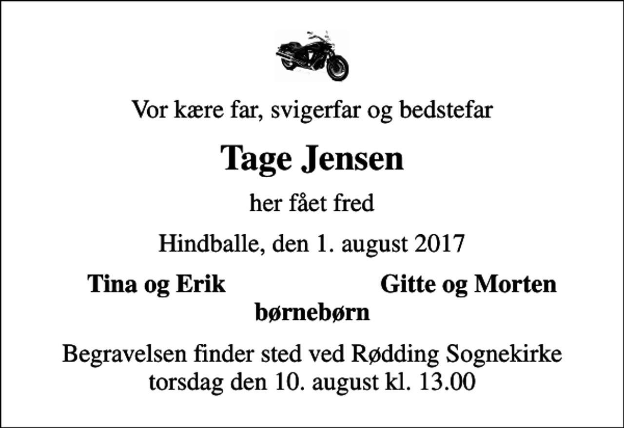 <p>Vor kære far, svigerfar og bedstefar<br />Tage Jensen<br />her fået fred<br />Hindballe, den 1. august 2017<br />Tina og Erik<br />Gitte og Morten<br />Begravelsen finder sted ved Rødding Sognekirke torsdag den 10. august kl. 13.00</p>