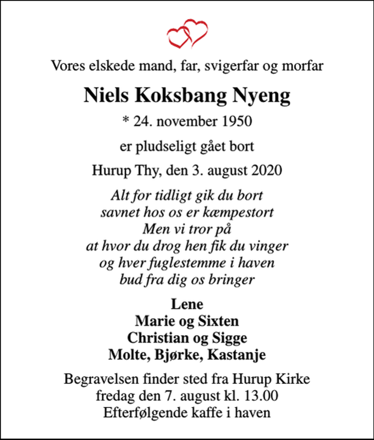 <p>Vores elskede mand, far, svigerfar og morfar<br />Niels Koksbang Nyeng<br />* 24. november 1950<br />er pludseligt gået bort<br />Hurup Thy, den 3. august 2020<br />Alt for tidligt gik du bort savnet hos os er kæmpestort Men vi tror på at hvor du drog hen fik du vinger og hver fuglestemme i haven bud fra dig os bringer<br />Lene Marie og Sixten Christian og Sigge Molte, Bjørke, Kastanje<br />Begravelsen finder sted fra Hurup Kirke fredag den 7. august kl. 13.00 Efterfølgende kaffe i haven</p>