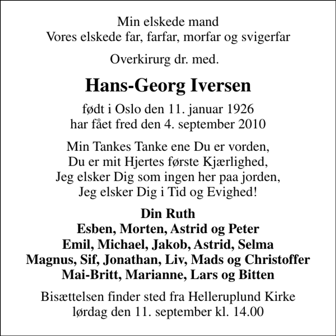 <p>Min elskede mand Vores elskede far, farfar, morfar og svigerfar<br />Overkirurg dr. med.<br />Hans-Georg Iversen<br />født i Oslo den 11. januar 1926 har fået fred den 4. september 2010<br />Min Tankes Tanke ene Du er vorden, Du er mit Hjertes første Kjærlighed, Jeg elsker Dig som ingen her paa jorden, Jeg elsker Dig i Tid og Evighed!<br />Din Ruth Esben, Morten, Astrid og Peter Emil, Michael, Jakob, Astrid, Selma Magnus, Sif, Jonathan, Liv, Mads og Christoffer Mai-Britt, Marianne, Lars og Bitten<br />Bisættelsen finder sted fra Helleruplund Kirke lørdag den 11. september kl. 14.00</p>