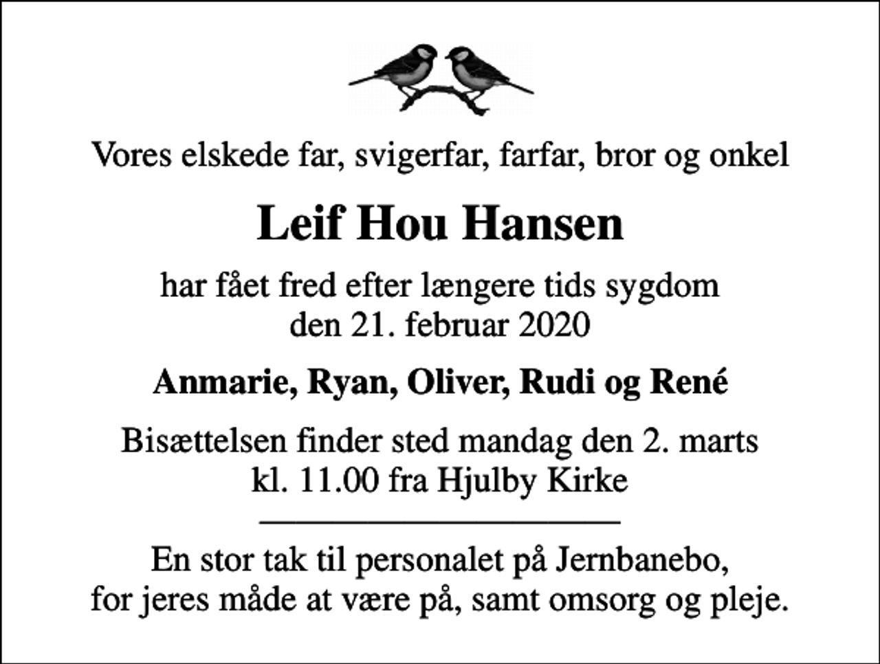 <p>Vores elskede far, svigerfar, farfar, bror og onkel<br />Leif Hou Hansen<br />har fået fred efter længere tids sygdom den 21. februar 2020<br />Anmarie, Ryan, Oliver, Rudi og René<br />Bisættelsen finder sted mandag den 2. marts kl. 11.00 fra Hjulby Kirke En stor tak til personalet på Jernbanebo, for jeres måde at være på, samt omsorg og pleje.</p>