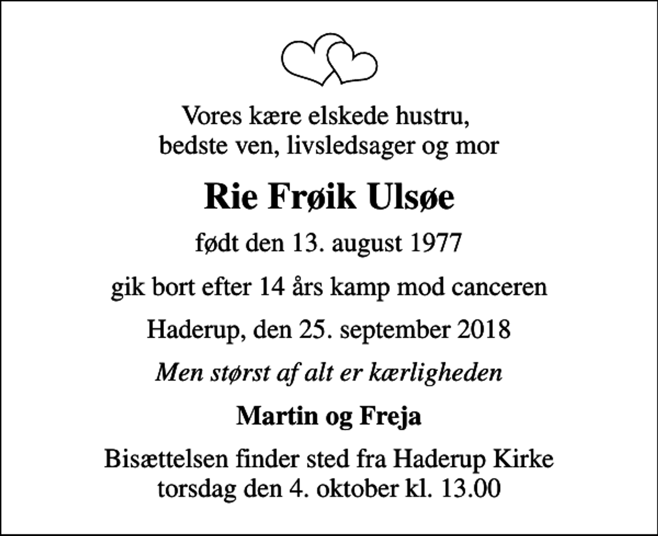 <p>Vores kære elskede hustru, bedste ven, livsledsager og mor<br />Rie Frøik Ulsøe<br />født den 13. august 1977<br />gik bort efter 14 års kamp mod canceren<br />Haderup, den 25. september 2018<br />Men størst af alt er kærligheden<br />Martin og Freja<br />Bisættelsen finder sted fra Haderup Kirke torsdag den 4. oktober kl. 13.00</p>