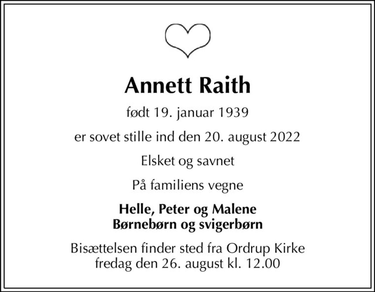 Annett Raith
født 19. januar 1939
er sovet stille ind den 20. august 2022
Elsket og savnet
På familiens vegne
Helle, Peter og Malene Børnebørn og svigerbørn
Bisættelsen finder sted fra Ordrup Kirke  fredag den 26. august kl. 12.00