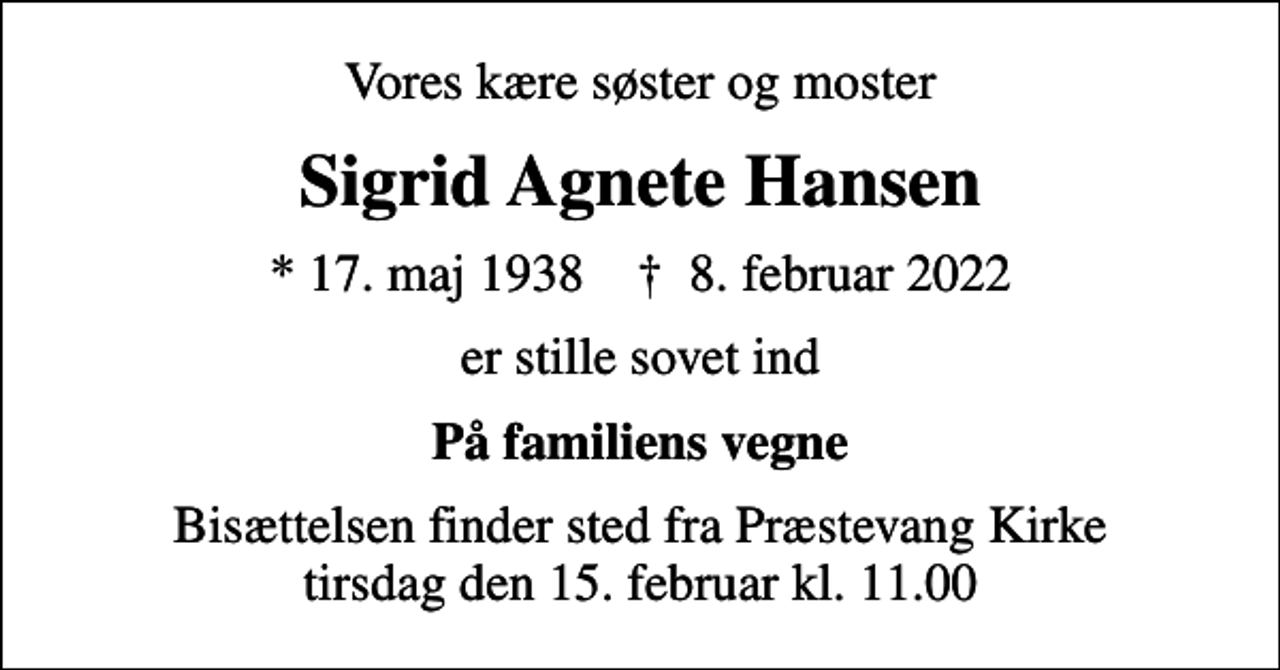 <p>Vores kære søster og moster<br />Sigrid Agnete Hansen<br />* 17. maj 1938 ✝ 8. februar 2022<br />er stille sovet ind<br />På familiens vegne<br />Bisættelsen finder sted fra Præstevang Kirke tirsdag den 15. februar kl. 11.00</p>