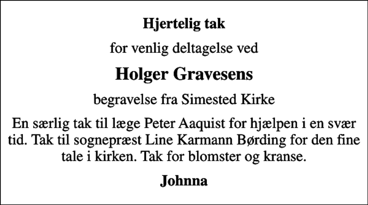 <p>Hjertelig tak<br />for venlig deltagelse ved<br />Holger Gravesens<br />begravelse fra Simested Kirke<br />En særlig tak til læge Peter Aaquist for hjælpen i en svær tid. Tak til sognepræst Line Karmann Børding for den fine tale i kirken. Tak for blomster og kranse.<br />Johnna</p>
