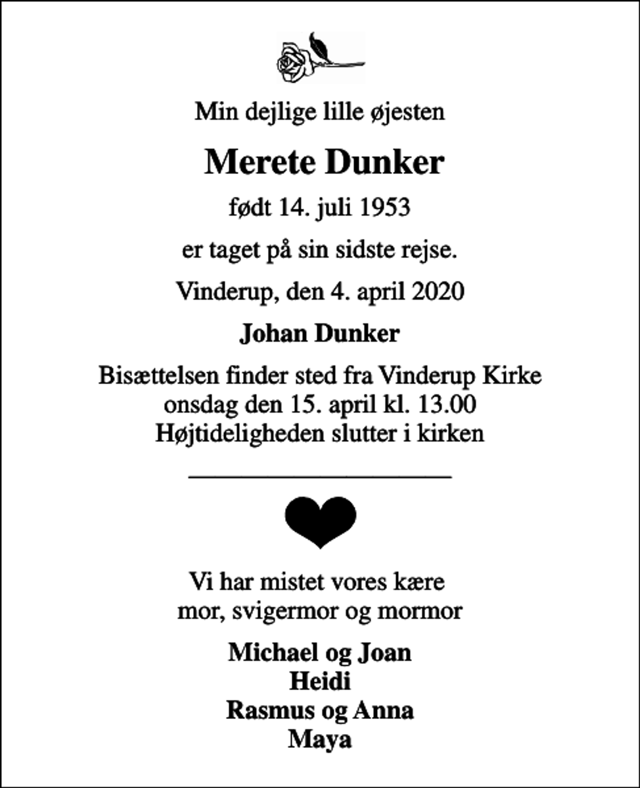 <p>Min dejlige lille øjesten<br />Merete Dunker<br />født 14. juli 1953<br />er taget på sin sidste rejse.<br />Vinderup, den 4. april 2020<br />Johan Dunker<br />Bisættelsen finder sted fra Vinderup Kirke onsdag den 15. april kl. 13.00 Højtideligheden slutter i kirken<br />Vi har mistet vores kære mor, svigermor og mormor<br />Michael og Joan Heidi Rasmus og Anna Maya</p>