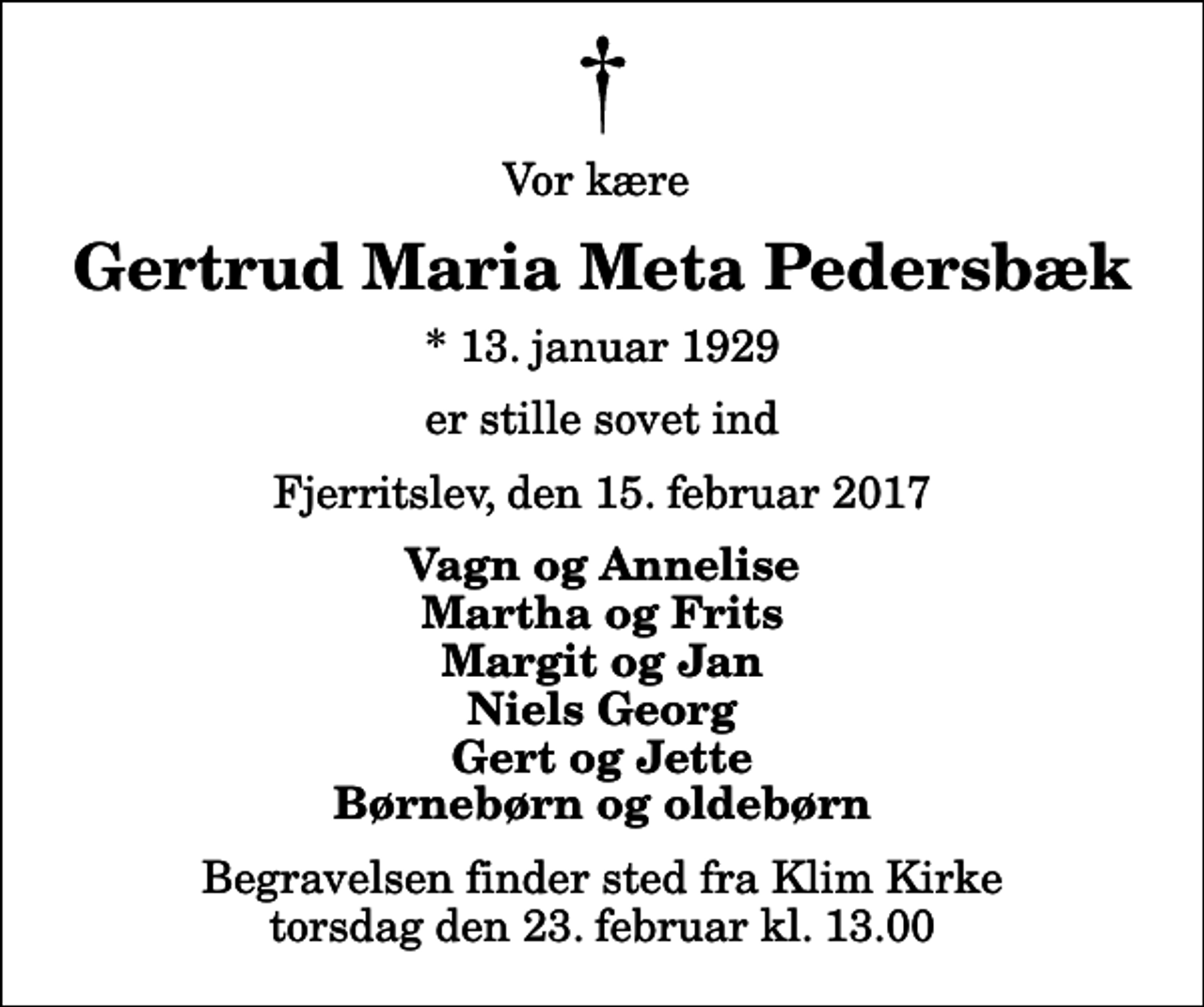 <p>Vor kære<br />Gertrud Maria Meta Pedersbæk<br />* 13. januar 1929<br />er stille sovet ind<br />Fjerritslev, den 15. februar 2017<br />Vagn og Annelise Martha og Frits Margit og Jan Niels Georg Gert og Jette Børnebørn og oldebørn<br />Begravelsen finder sted fra Klim Kirke torsdag den 23. februar kl. 13.00</p>