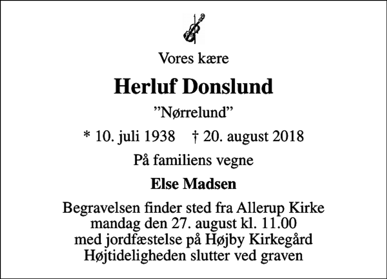 <p>Vores kære<br />Herluf Donslund<br />Nørrelund<br />* 10. juli 1938 ✝ 20. august 2018<br />På familiens vegne<br />Else Madsen<br />Begravelsen finder sted fra Allerup Kirke mandag den 27. august kl. 11.00 med jordfæstelse på Højby Kirkegård Højtideligheden slutter ved graven</p>