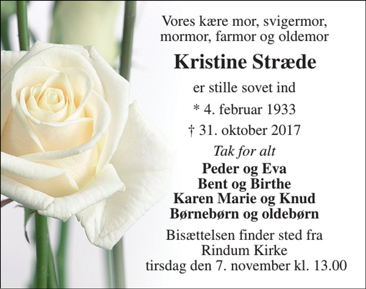 <p>Vores kære mor, svigermor, mormor, farmor og oldemor<br />Kristine Stræde<br />er stille sovet ind<br />* 4. februar 1933<br />† 31. oktober 2017<br />Tak for alt<br />Peder og Eva Bent og Birthe Karen Marie og Knud Børnebørn og oldebørn<br />Bisættelsen finder sted fra Rindum Kirke tirsdag den 7. november kl. 13.00</p>