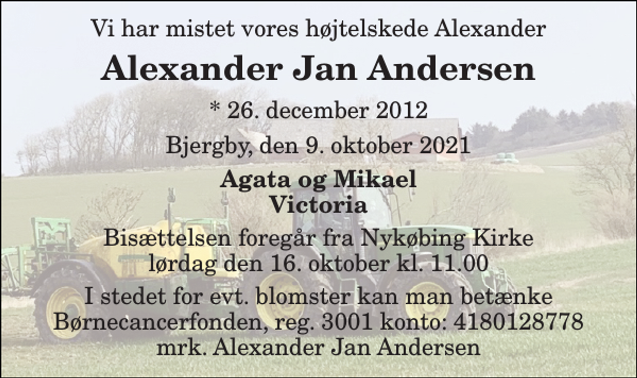 <p>Vi har mistet vores højtelskede Alexander<br />Alexander Jan Andersen<br />*​ 26. december 2012<br />Bjergby, den 9. oktober 2021<br />Agata og Mikael Victoria<br />Bisættelsen​ foregår fra Nykøbing Kirke​ lørdag den 16. oktober​ kl. 11.00<br />I stedet for evt. blomster kan man betænke Børnecancerfonden, reg. 3001 konto: 4180128778 mrk. Alexander Jan Andersen</p>