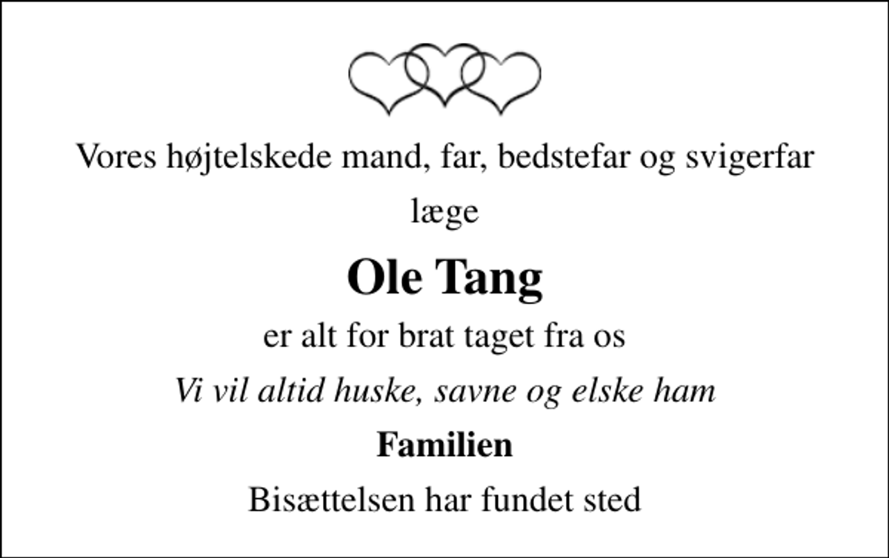 <p>Vores højtelskede mand, far, bedstefar og svigerfar<br />læge<br />Ole Tang<br />er alt for brat taget fra os<br />Vi vil altid huske, savne og elske ham<br />Familien<br />Bisættelsen har fundet sted</p>