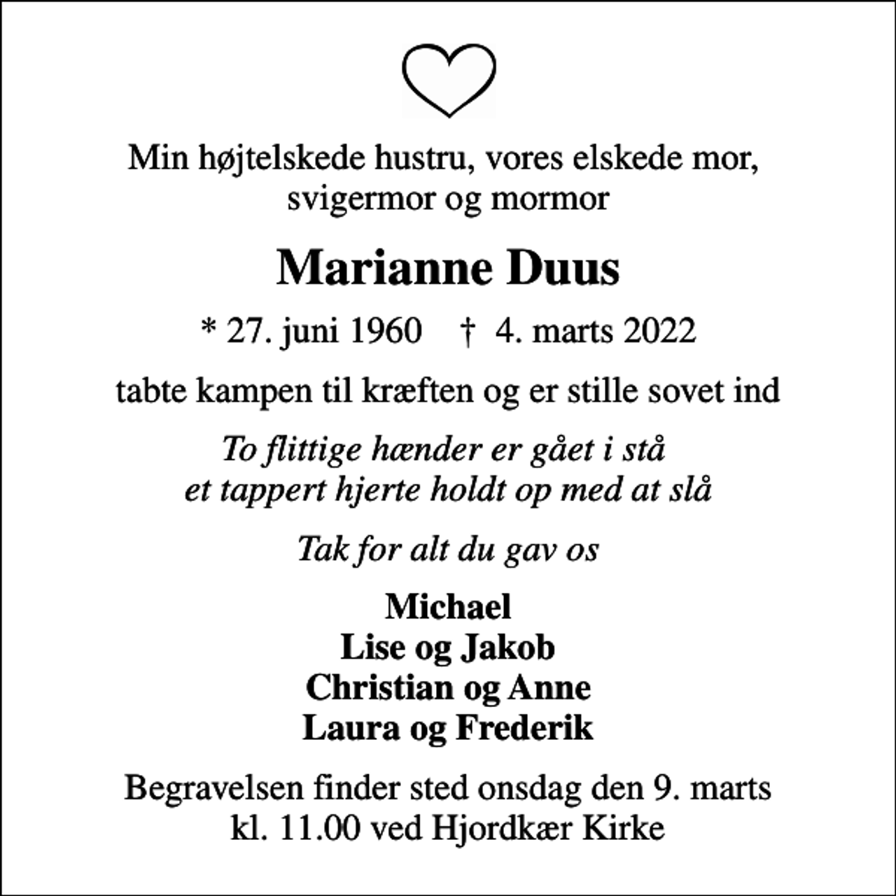 <p>Min højtelskede hustru, vores elskede mor, svigermor og mormor<br />Marianne Duus<br />* 27. juni 1960 ✝ 4. marts 2022<br />tabte kampen til kræften og er stille sovet ind<br />To flittige hænder er gået i stå et tappert hjerte holdt op med at slå<br />Tak for alt du gav os<br />Michael Lise og Jakob Christian og Anne Laura og Frederik<br />Begravelsen finder sted onsdag den 9. marts kl. 11.00 ved Hjordkær Kirke</p>