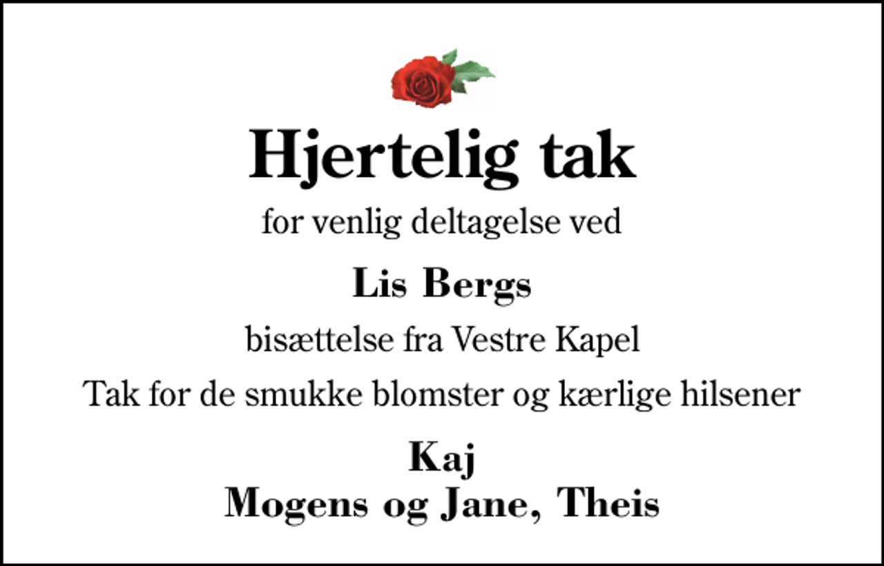 <p>Hjertelig tak<br />for venlig deltagelse ved<br />Lis Bergs<br />bisættelse fra Vestre Kapel<br />Tak for de smukke blomster og kærlige hilsener<br />Kaj Mogens og Jane, Theis</p>