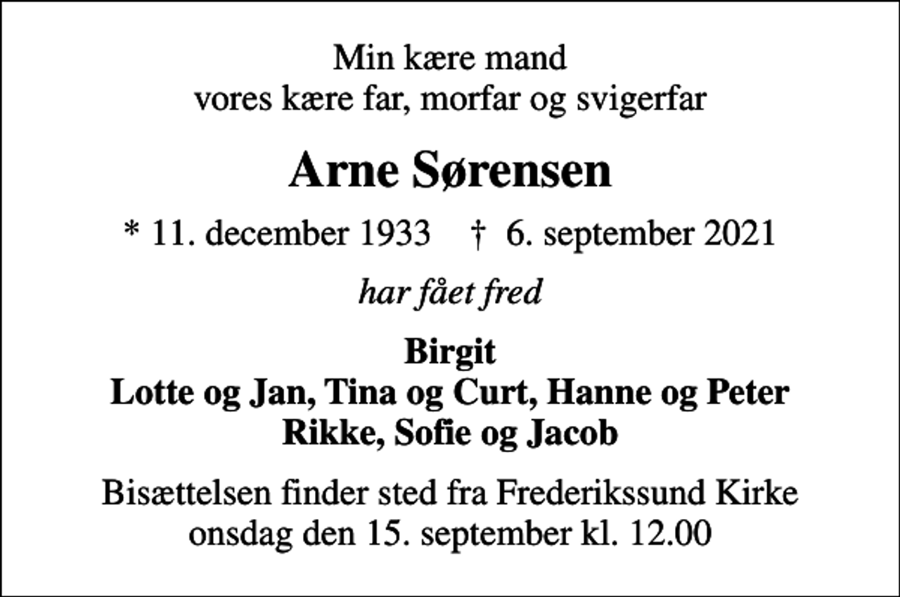 <p>Min kære mand vores kære far, morfar og svigerfar<br />Arne Sørensen<br />* 11. december 1933 ✝ 6. september 2021<br />har fået fred<br />Birgit Lotte og Jan, Tina og Curt, Hanne og Peter Rikke, Sofie og Jacob<br />Bisættelsen finder sted fra Frederikssund Kirke onsdag den 15. september kl. 12.00</p>