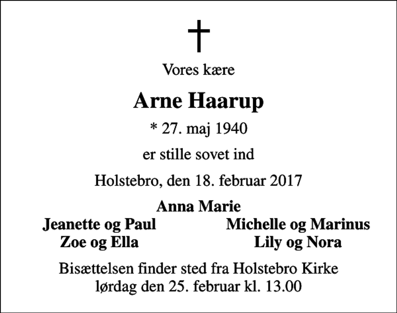 <p>Vores kære<br />Arne Haarup<br />* 27. maj 1940<br />er stille sovet ind<br />Holstebro, den 18. februar 2017<br />Anna Marie<br />Jeanette og Paul<br />Michelle og Marinus<br />Zoe og Ella<br />Lily og Nora<br />Bisættelsen finder sted fra Holstebro Kirke lørdag den 25. februar kl. 13.00</p>