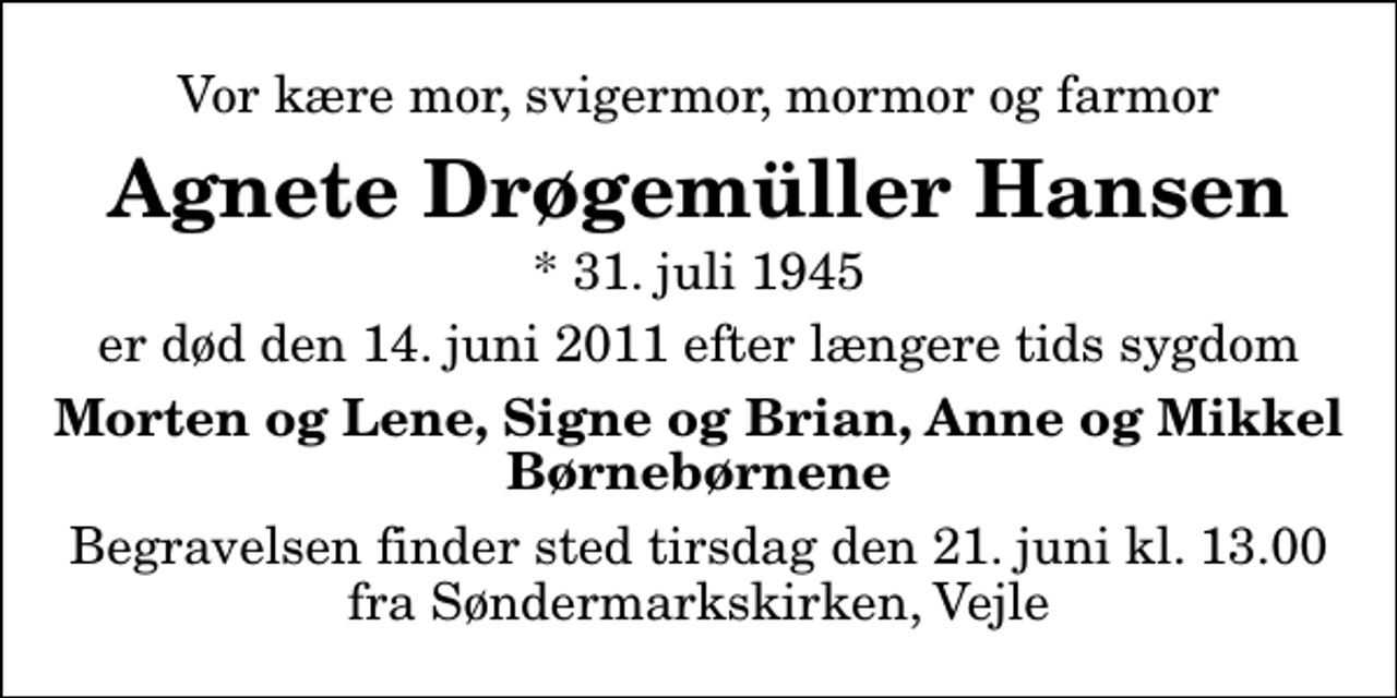 <p>Vor kære mor, svigermor, mormor og farmor<br />Agnete Drøgemüller Hansen<br />* 31. juli 1945<br />er død den 14. juni 2011 efter længere tids sygdom<br />Morten og Lene, Signe og Brian, Anne og Mikkel<br />Begravelsen finder sted tirsdag den 21. juni kl. 13.00 fra Søndermarkskirken, Vejle</p>