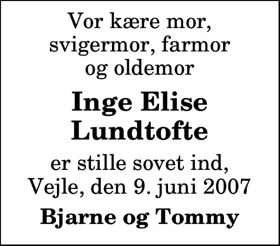 <p>Vor kære mor, svigermor, farmor og oldemor<br />Inge Elise Lundtofte<br />er stille sovet ind, Vejle, den 9. juni 2007<br />Bjarne og Tommy</p>