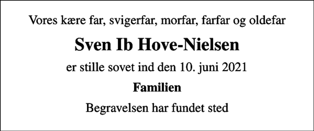 <p>Vores kære far, svigerfar, morfar, farfar og oldefar<br />Sven Ib Hove-Nielsen<br />er stille sovet ind den 10. juni 2021<br />Familien<br />Begravelsen har fundet sted</p>