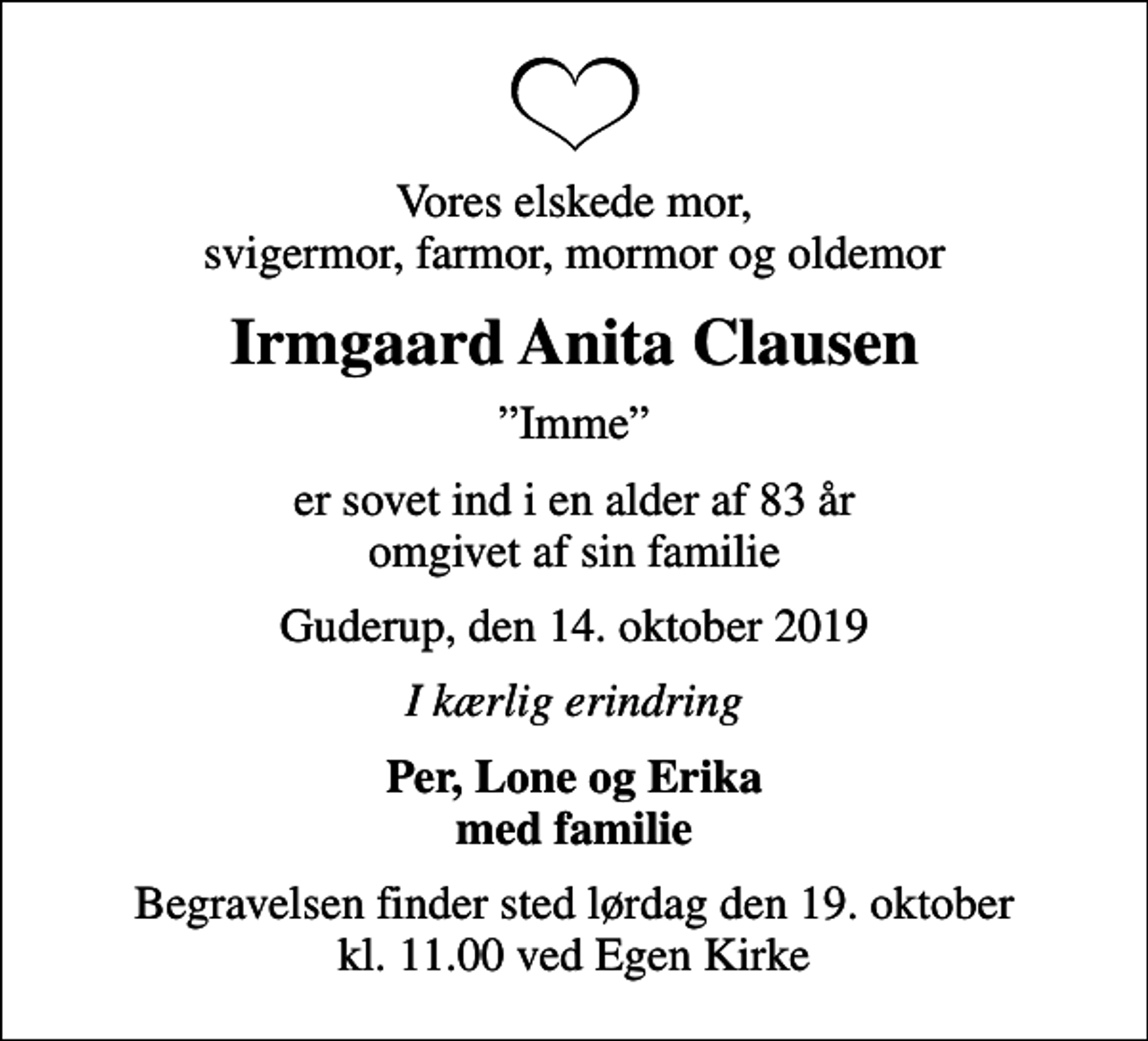 <p>Vores elskede mor, svigermor, farmor, mormor og oldemor<br />Irmgaard Anita Clausen<br />Imme<br />er sovet ind i en alder af 83 år omgivet af sin familie<br />Guderup, den 14. oktober 2019<br />I kærlig erindring<br />Per, Lone og Erika med familie<br />Begravelsen finder sted lørdag den 19. oktober kl. 11.00 ved Egen Kirke</p>