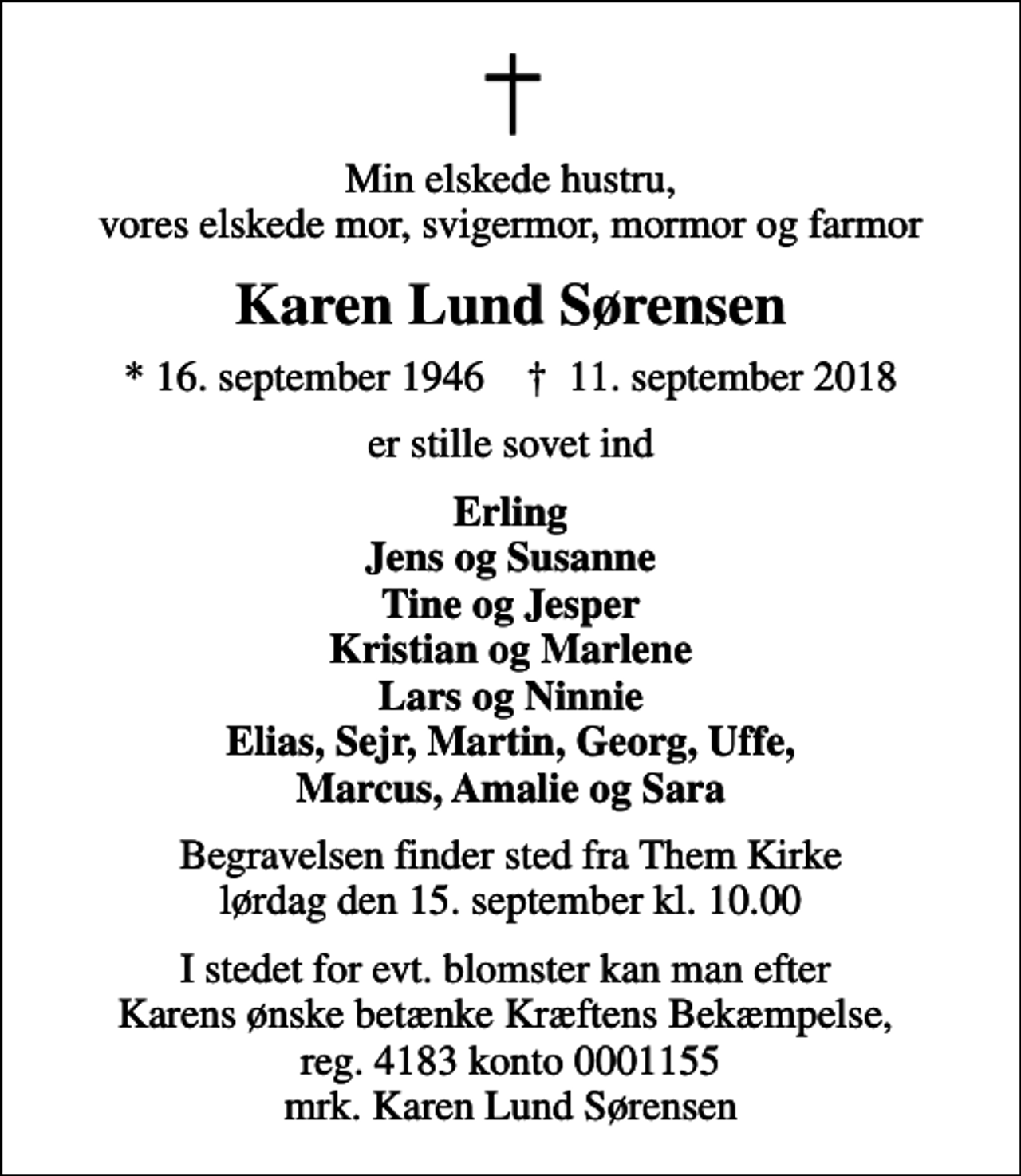 <p>Min elskede hustru, vores elskede mor, svigermor, mormor og farmor<br />Karen Lund Sørensen<br />* 16. september 1946 ✝ 11. september 2018<br />er stille sovet ind<br />Erling Jens og Susanne Tine og Jesper Kristian og Marlene Lars og Ninnie Elias, Sejr, Martin, Georg, Uffe, Marcus, Amalie og Sara<br />Begravelsen finder sted fra Them Kirke lørdag den 15. september kl. 10.00<br />I stedet for evt. blomster kan man efter Karens ønske betænke Kræftens Bekæmpelse, reg. 4183 konto 0001155 mrk. Karen Lund Sørensen</p>