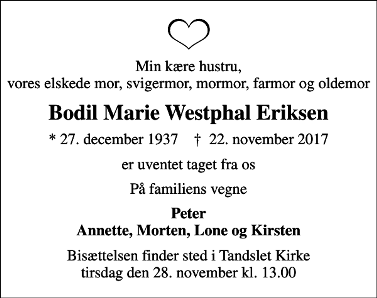 <p>Min kære hustru, vores elskede mor, svigermor, mormor, farmor og oldemor<br />Bodil Marie Westphal Eriksen<br />* 27. december 1937 ✝ 22. november 2017<br />er uventet taget fra os<br />På familiens vegne<br />Peter Annette, Morten, Lone og Kirsten<br />Bisættelsen finder sted i Tandslet Kirke tirsdag den 28. november kl. 13.00</p>