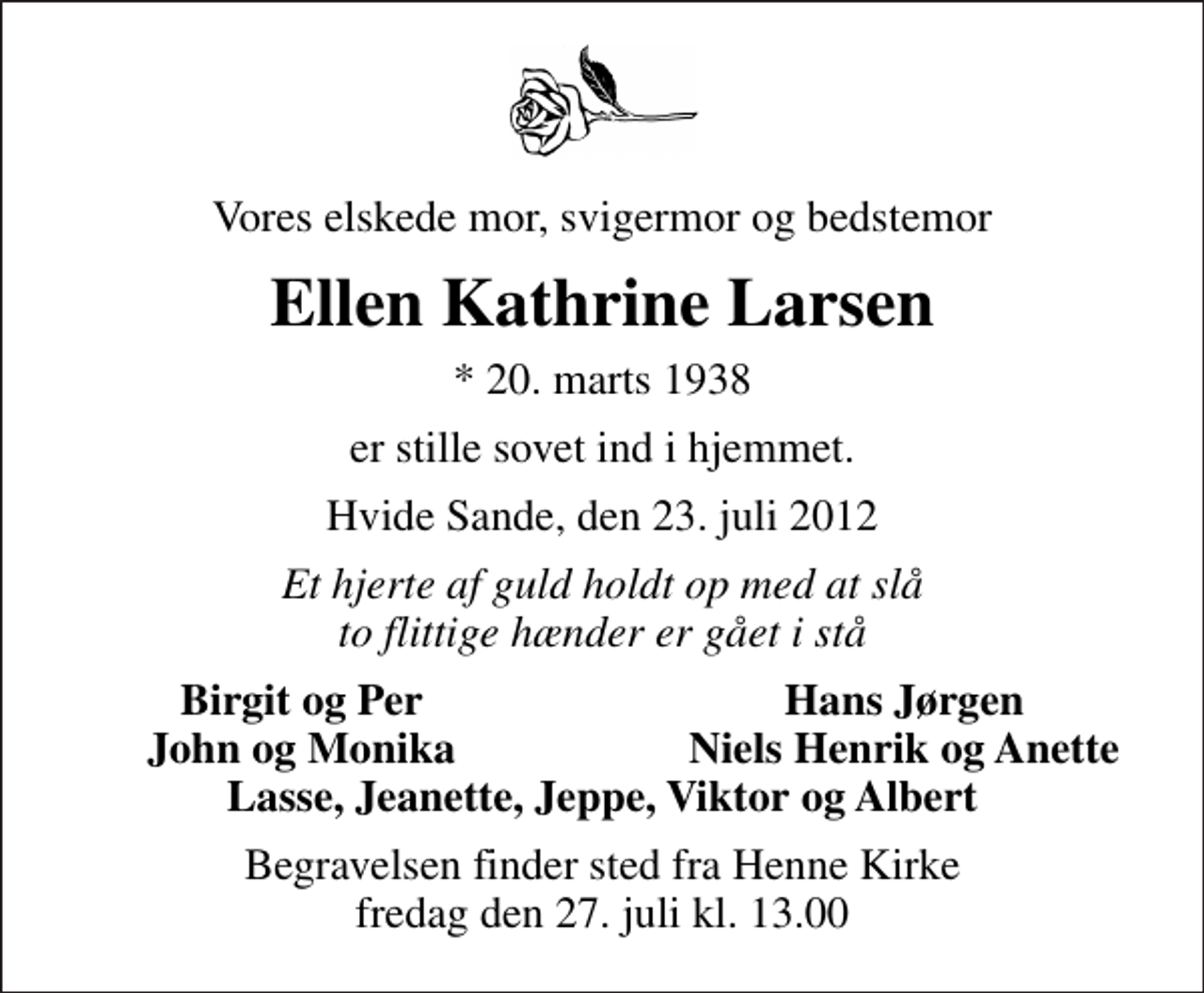 <p>Vores elskede mor, svigermor og bedstemor<br />Ellen Kathrine Larsen<br />* 20. marts 1938<br />er stille sovet ind i hjemmet.<br />Hvide Sande, den 23. juli 2012<br />Et hjerte af guld holdt op med at slå to flittige hænder er gået i stå<br />Birgit og Per<br />Hans Jørgen<br />John og Monika<br />Niels Henrik og Anette<br />Begravelsen finder sted fra Henne Kirke fredag den 27. juli kl. 13.00</p>