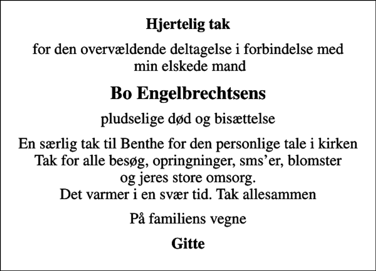 <p>Hjertelig tak<br />for den overvældende deltagelse i forbindelse med min elskede mand<br />Bo Engelbrechtsens<br />pludselige død og bisættelse<br />En særlig tak til Benthe for den personlige tale i kirken Tak for alle besøg, opringninger, smser, blomster og jeres store omsorg. Det varmer i en svær tid. Tak allesammen<br />På familiens vegne<br />Gitte</p>