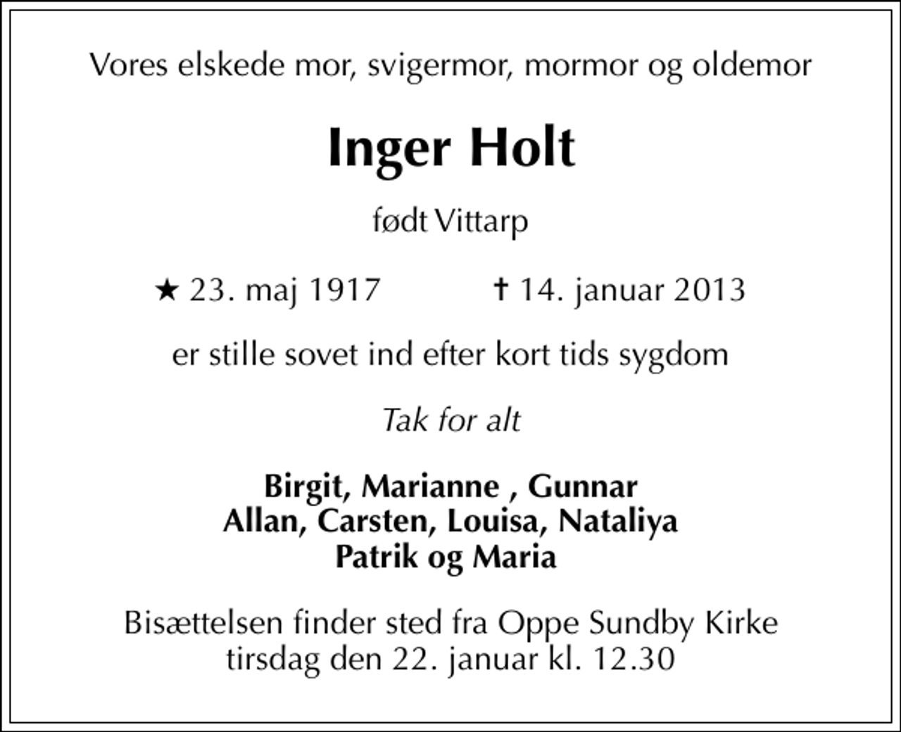 <p>Vores elskede mor, svigermor, mormor og oldemor<br />Inger Holt<br />født Vittarp<br />* 23. maj 1917 ✝ 14. januar 2013<br />er stille sovet ind efter kort tids sygdom<br />Tak for alt<br />Birgit, Marianne , Gunnar Allan, Carsten, Louisa, Nataliya Patrik og Maria<br />Bisættelsen finder sted fra Oppe Sundby Kirke tirsdag den 22. januar kl. 12.30</p>