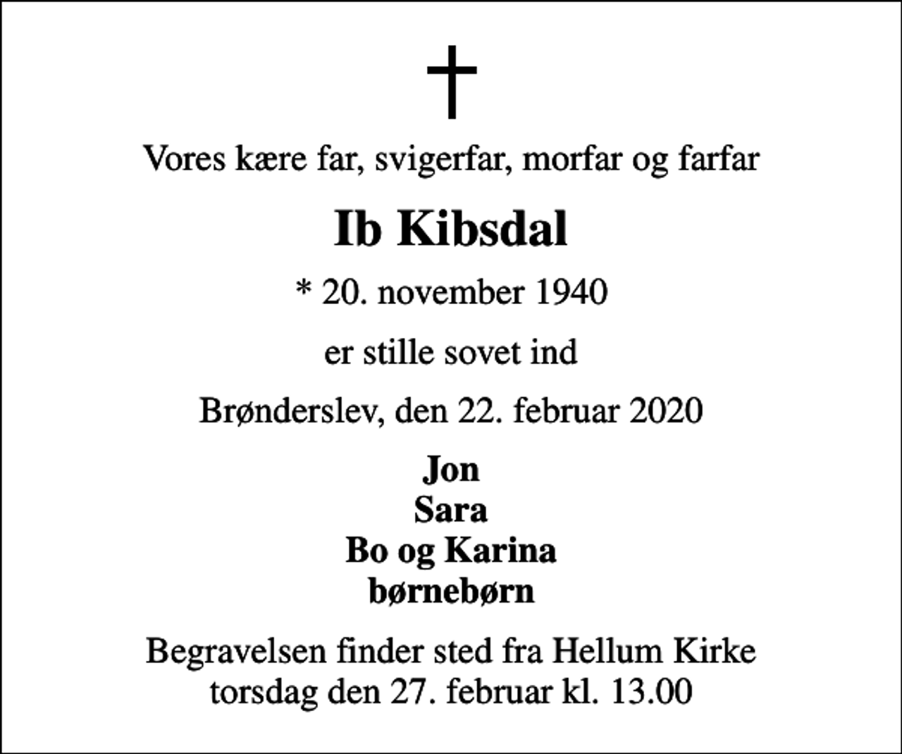 <p>Vores kære far, svigerfar, morfar og farfar<br />Ib Kibsdal<br />* 20. november 1940<br />er stille sovet ind<br />Brønderslev, den 22. februar 2020<br />Jon Sara Bo og Karina børnebørn<br />Begravelsen finder sted fra Hellum Kirke torsdag den 27. februar kl. 13.00</p>