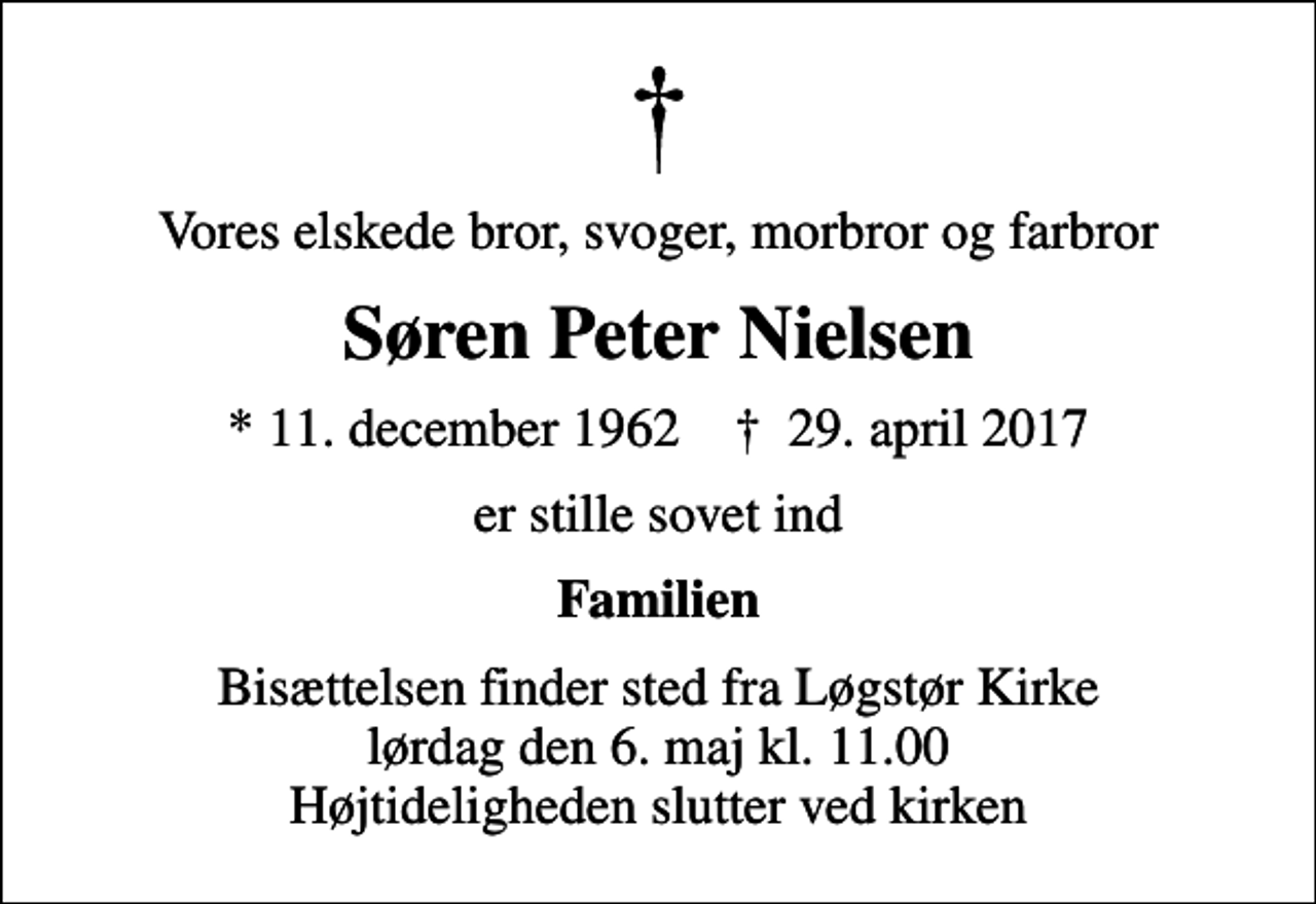 <p>Vores elskede bror, svoger, morbror og farbror<br />Søren Peter Nielsen<br />* 11. december 1962 ✝ 29. april 2017<br />er stille sovet ind<br />Familien<br />Bisættelsen finder sted fra Løgstør Kirke lørdag den 6. maj kl. 11.00 Højtideligheden slutter ved kirken</p>