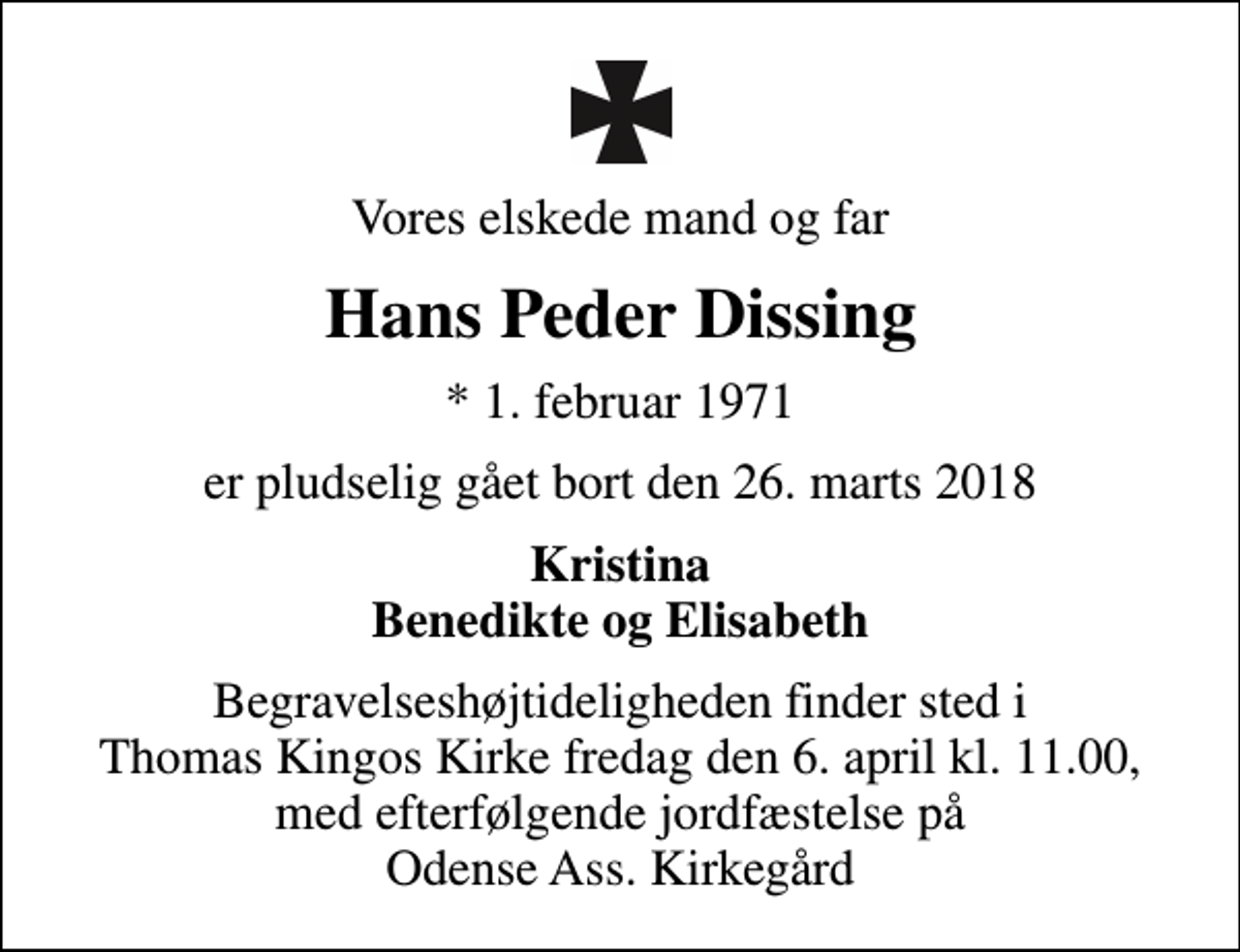 <p>Vores elskede mand og far<br />Hans Peder Dissing<br />* 1. februar 1971<br />er pludselig gået bort den 26. marts 2018<br />Kristina Benedikte og Elisabeth<br />Begravelseshøjtideligheden finder sted i Thomas Kingos Kirke fredag den 6. april kl. 11.00, med efterfølgende jordfæstelse på Odense Ass. Kirkegård</p>