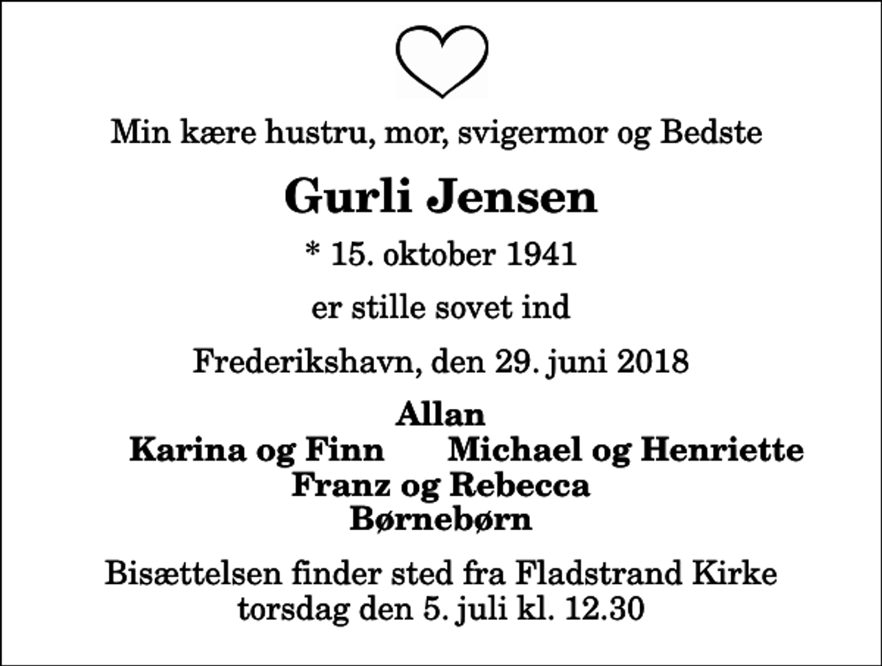 <p>Min kære hustru, mor, svigermor og Bedste<br />Gurli Jensen<br />* 15. oktober 1941<br />er stille sovet ind<br />Frederikshavn, den 29. juni 2018<br />Allan<br />Karina og Finn<br />Michael og Henriette<br />Bisættelsen finder sted fra Fladstrand Kirke torsdag den 5. juli kl. 12.30</p>