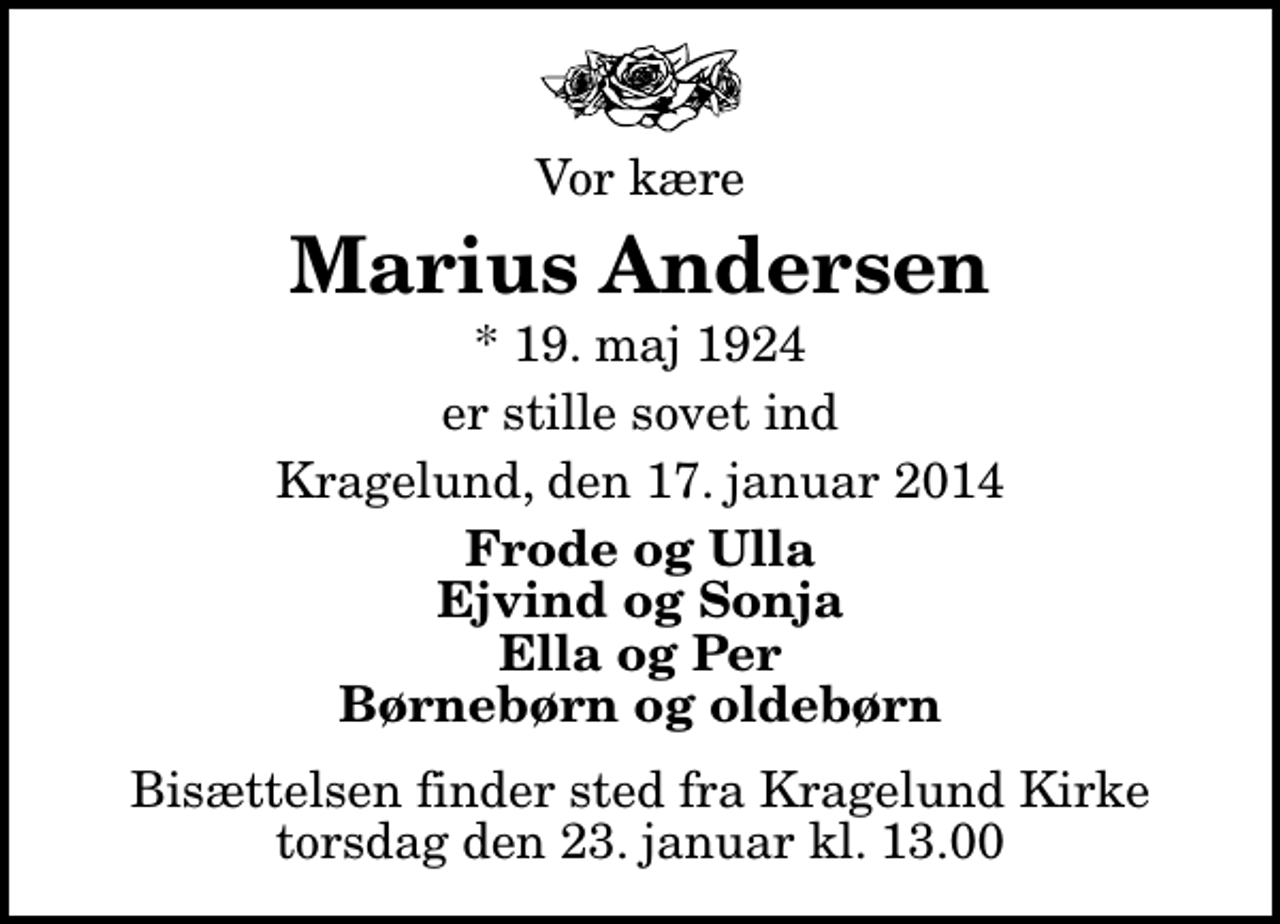 <p>Vor kære<br />Marius Andersen<br />* 19. maj 1924<br />er stille sovet ind<br />Kragelund, den 17. januar 2014<br />Frode og Ulla Ejvind og Sonja Ella og Per Børnebørn og oldebørn<br />Bisættelsen finder sted fra Kragelund Kirke torsdag den 23. januar kl. 13.00</p>