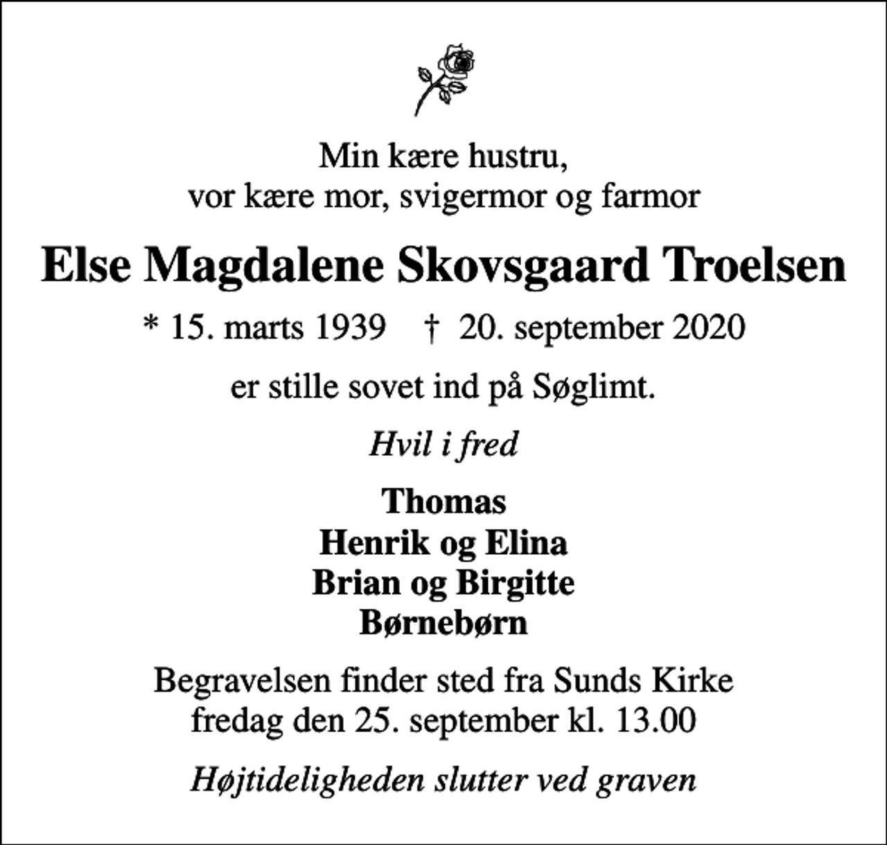 <p>Min kære hustru, vor kære mor, svigermor og farmor<br />Else Magdalene Skovsgaard Troelsen<br />* 15. marts 1939 ✝ 20. september 2020<br />er stille sovet ind på Søglimt.<br />Hvil i fred<br />Thomas Henrik og Elina Brian og Birgitte Børnebørn<br />Begravelsen finder sted fra Sunds Kirke fredag den 25. september kl. 13.00<br />Højtideligheden slutter ved graven</p>