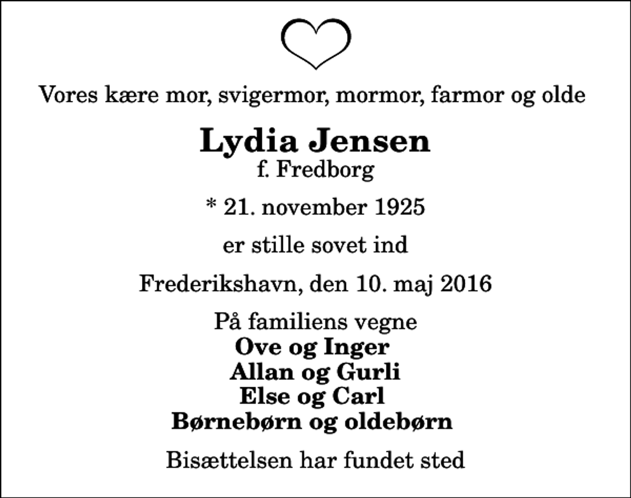 <p>Vores kære mor, svigermor, mormor, farmor og olde<br />Lydia Jensen<br />f. Fredborg<br />* 21. november 1925<br />er stille sovet ind<br />Frederikshavn, den 10. maj 2016<br />På familiens vegne<br />Ove og Inger Allan og Gurli Else og Carl Børnebørn og oldebørn<br />Bisættelsen har fundet sted</p>