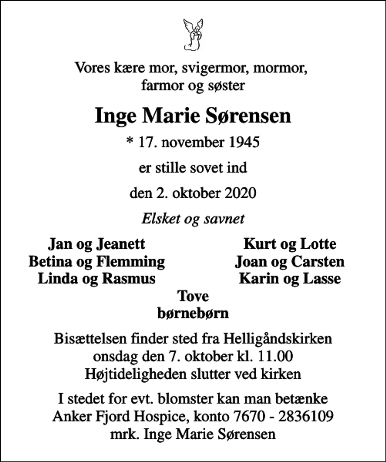 <p>Vores kære mor, svigermor, mormor, farmor og søster<br />Inge Marie Sørensen<br />* 17. november 1945<br />er stille sovet ind<br />den 2. oktober 2020<br />Elsket og savnet<br />Jan og Jeanett<br />Kurt og Lotte<br />Betina og Flemming<br />Joan og Carsten<br />Linda og Rasmus<br />Karin og Lasse<br />Bisættelsen finder sted fra Helligåndskirken onsdag den 7. oktober kl. 11.00 Højtideligheden slutter ved kirken<br />I stedet for evt. blomster kan man betænke<br />Anker Fjord Hospice konto7670-2836109mrk. Inge Marie<br />Sørensen</p>