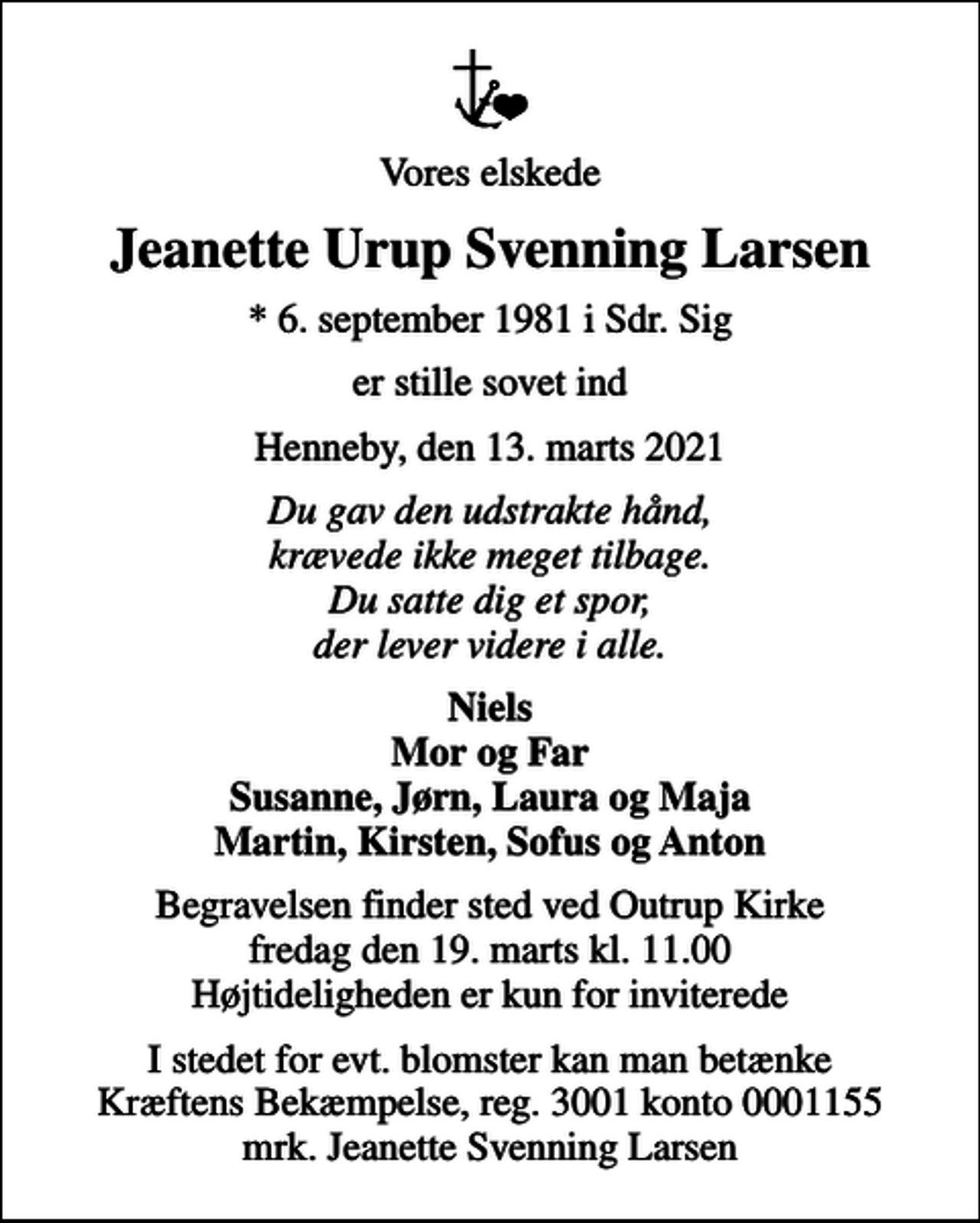<p>Vores elskede<br />Jeanette Urup Svenning Larsen<br />* 6. september 1981 i Sdr. Sig<br />er stille sovet ind<br />Henneby, den 13. marts 2021<br />Du gav den udstrakte hånd, krævede ikke meget tilbage. Du satte dig et spor, der lever videre i alle.<br />Niels Mor og Far Susanne, Jørn, Laura og Maja Martin, Kirsten, Sofus og Anton<br />Begravelsen finder sted ved Outrup Kirke fredag den 19. marts kl. 11.00 Højtideligheden er kun for inviterede<br />I stedet for evt. blomster kan man betænke<br />Kræftens Bekæmpelse reg.3001konto0001155mrk. Jeanette Svenning<br />Larsen</p>