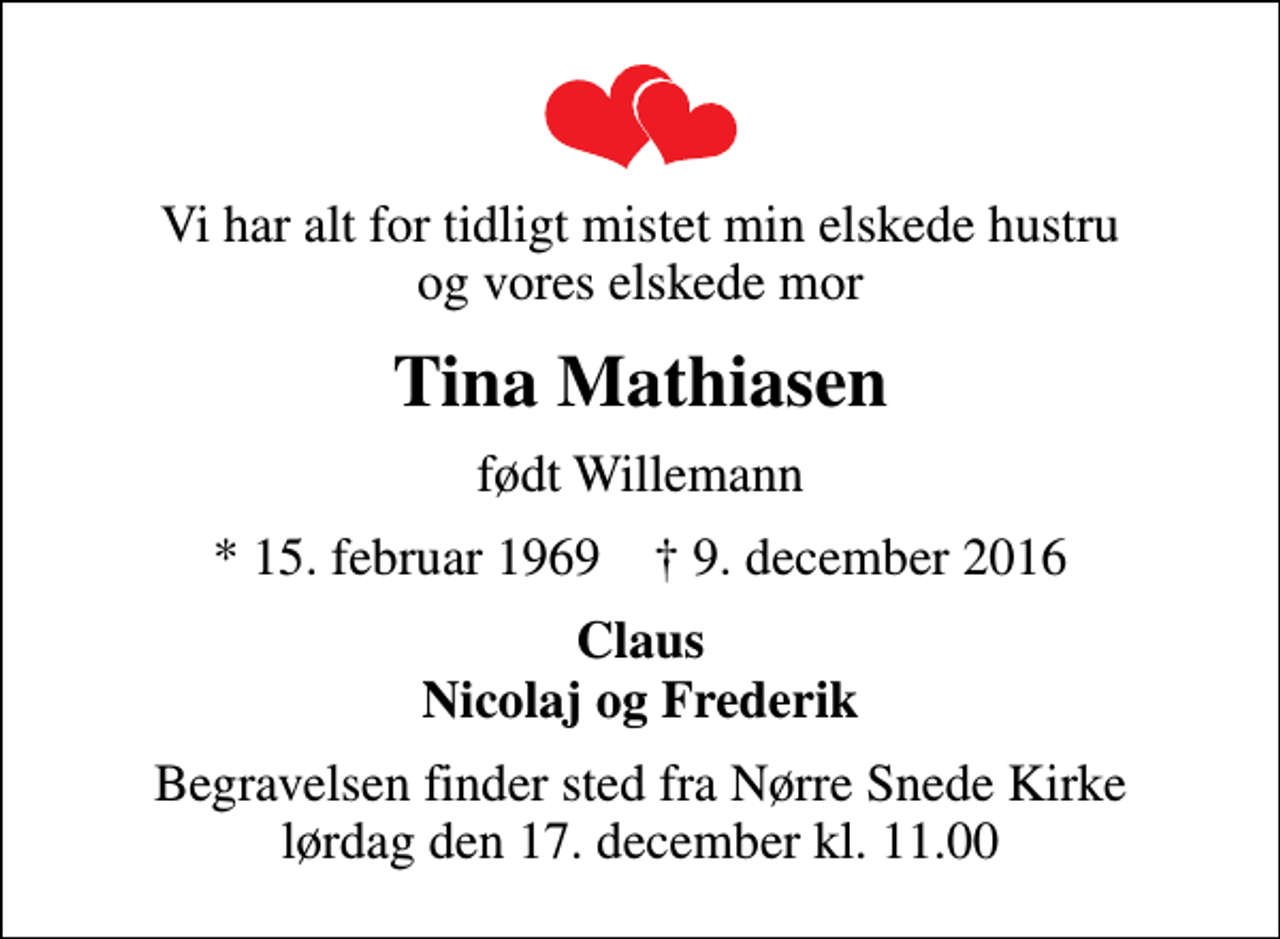 <p>Vi har alt for tidligt mistet min elskede hustru og vores elskede mor<br />Tina Mathiasen<br />født Willemann<br />* 15. februar 1969 ✝ 9. december 2016<br />Claus Nicolaj og Frederik<br />Begravelsen finder sted fra Nørre Snede Kirke lørdag den 17. december kl. 11.00</p>