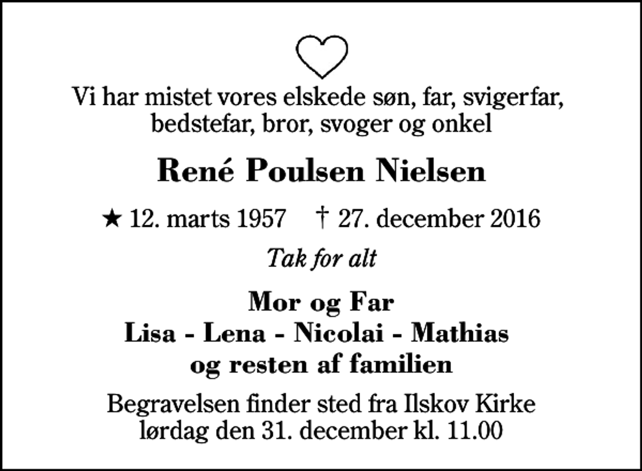 <p>Vi har mistet vores elskede søn, far, svigerfar, bedstefar, bror, svoger og onkel<br />René Poulsen Nielsen<br />* 12. marts 1957 ✝ 27. december 2016<br />Tak for alt<br />Mor og Far Lisa - Lena - Nicolai - Mathias og resten af familien<br />Begravelsen finder sted fra Ilskov Kirke lørdag den 31. december kl. 11.00</p>