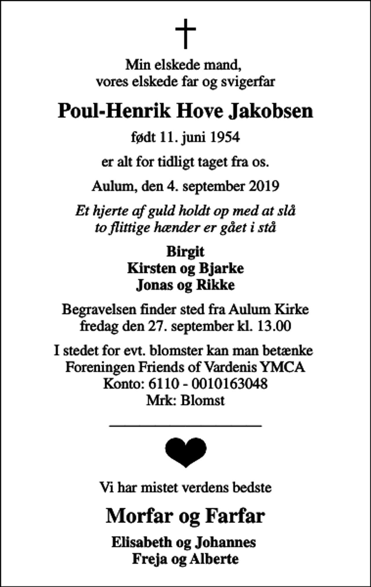 <p>Min elskede mand, vores elskede far og svigerfar<br />Poul-Henrik Hove Jakobsen<br />født 11. juni 1954<br />er alt for tidligt taget fra os.<br />Aulum, den 4. september 2019<br />Et hjerte af guld holdt op med at slå to flittige hænder er gået i stå<br />Birgit Kirsten og Bjarke Jonas og Rikke<br />Begravelsen finder sted fra Aulum Kirke fredag den 27. september kl. 13.00<br />I stedet for evt. blomster kan man betænke Foreningen Friends of Vardenis YMCA Konto: 6110 - 0010163048 Mrk: Blomst<br />Vi har mistet verdens bedste<br />Morfar og Farfar<br />Elisabeth og Johannes Freja og Alberte</p>
