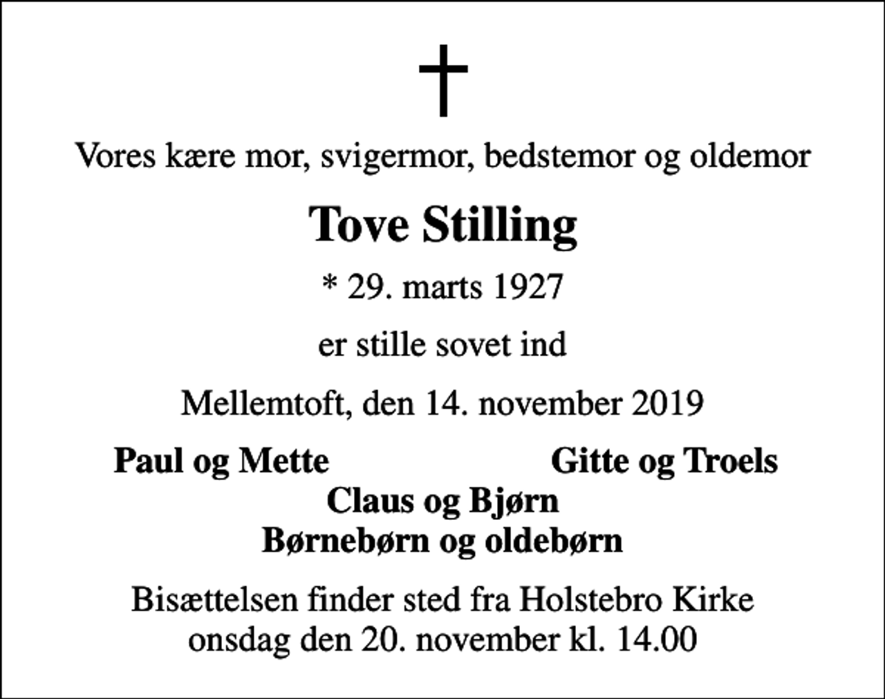 <p>Vores kære mor, svigermor, bedstemor og oldemor<br />Tove Stilling<br />* 29. marts 1927<br />er stille sovet ind<br />Mellemtoft, den 14. november 2019<br />Paul og Mette<br />Gitte og Troels<br />Bisættelsen finder sted fra Holstebro Kirke onsdag den 20. november kl. 14.00</p>