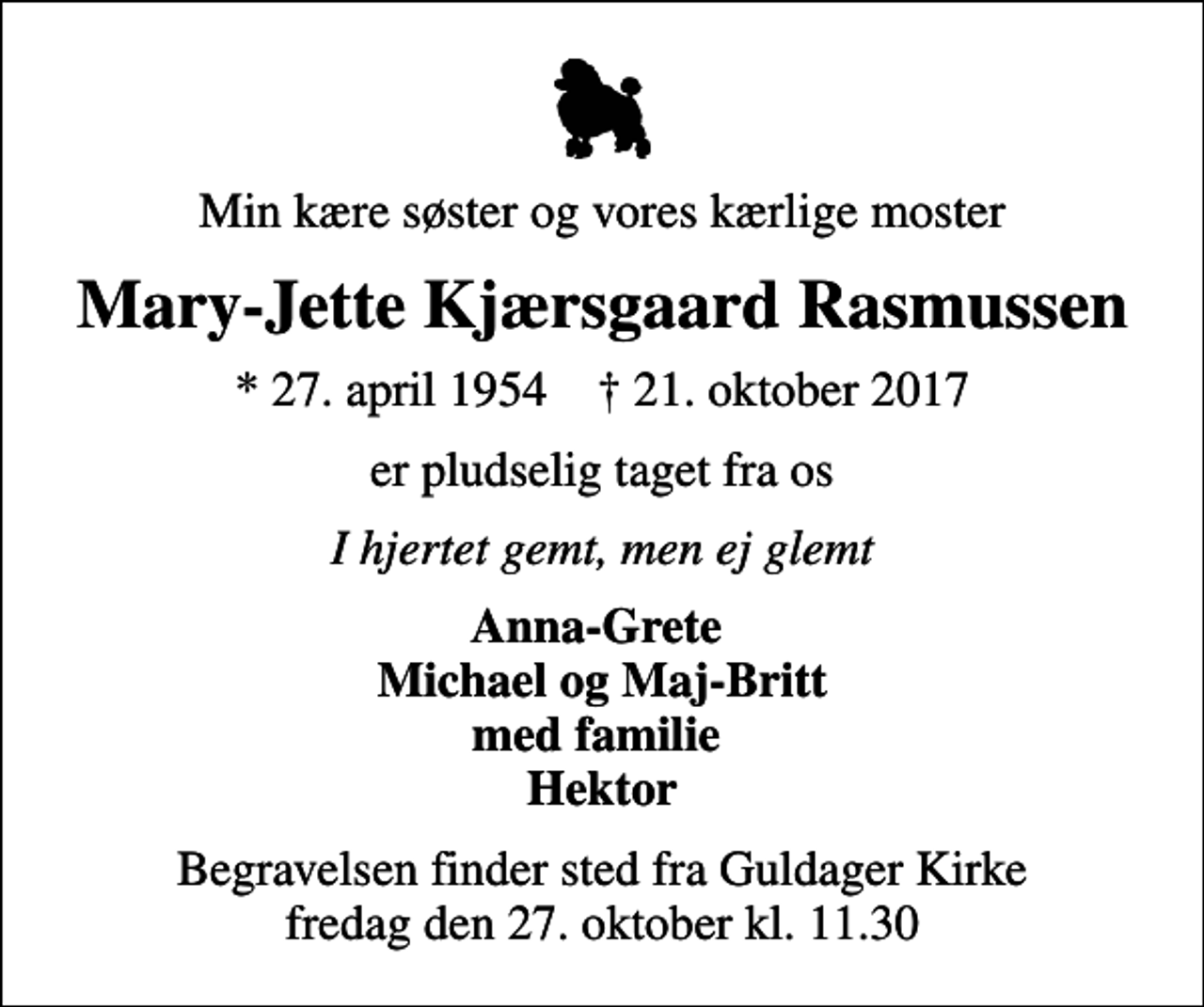 <p>Min kære søster og vores kærlige moster<br />Mary-Jette Kjærsgaard Rasmussen<br />* 27. april 1954 ✝ 21. oktober 2017<br />er pludselig taget fra os<br />I hjertet gemt, men ej glemt<br />Anna-Grete Michael og Maj-Britt med familie Hektor<br />Begravelsen finder sted fra Guldager Kirke fredag den 27. oktober kl. 11.30</p>