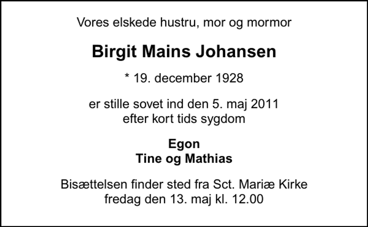 <p>Vores elskede hustru, mor og mormor<br />Birgit Mains Johansen<br />* 19. december 1928<br />er stille sovet ind den 5. maj 2011 efter kort tids sygdom<br />Egon Tine og Mathias<br />Bisættelsen finder sted fra Sankt Mariæ Kirke fredag den 13. maj kl. 12.00</p>