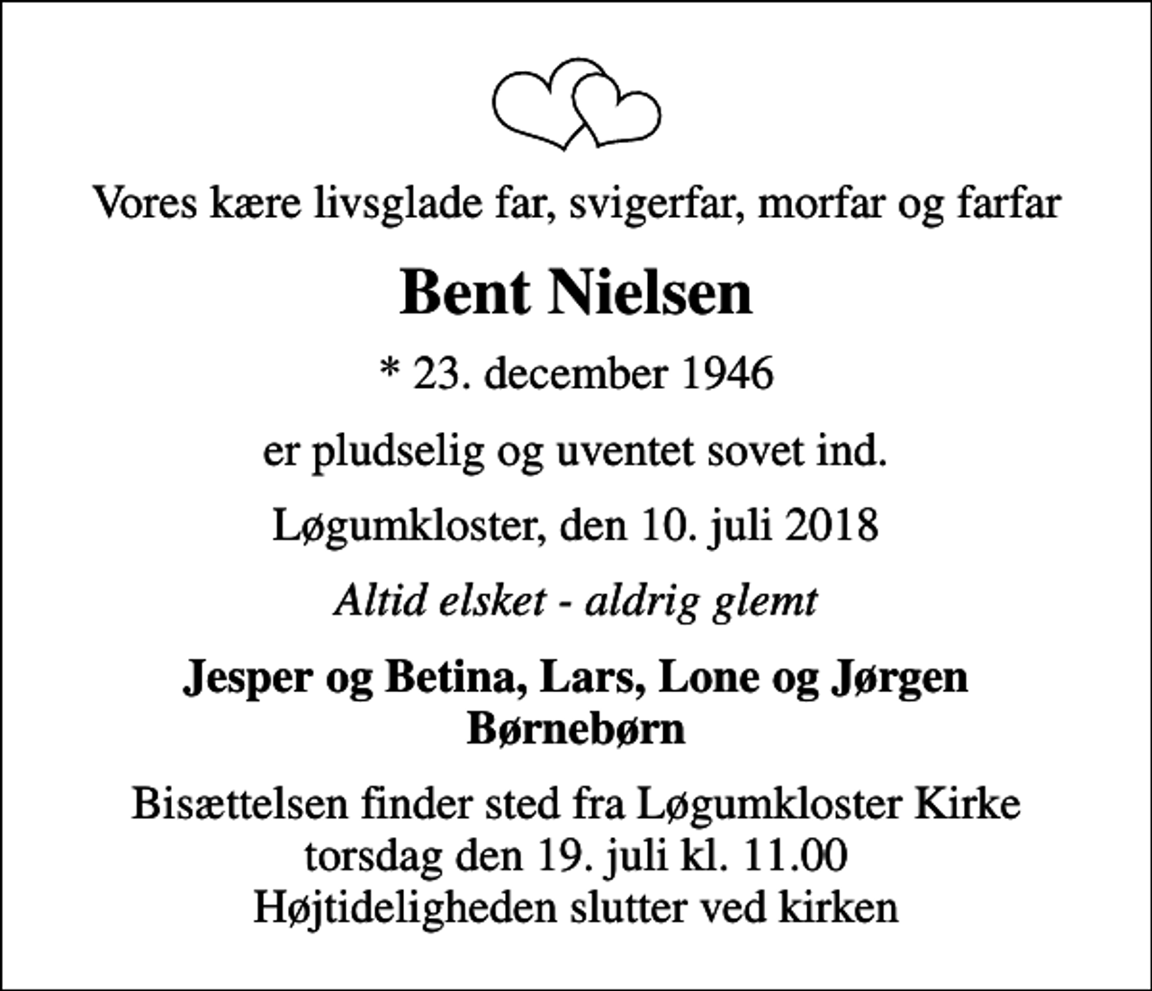 <p>Vores kære livsglade far, svigerfar, morfar og farfar<br />Bent Nielsen<br />* 23. december 1946<br />er pludselig og uventet sovet ind.<br />Løgumkloster, den 10. juli 2018<br />Altid elsket - aldrig glemt<br />Jesper og Betina, Lars, Lone og Jørgen Børnebørn<br />Bisættelsen finder sted fra Løgumkloster Kirke torsdag den 19. juli kl. 11.00 Højtideligheden slutter ved kirken</p>