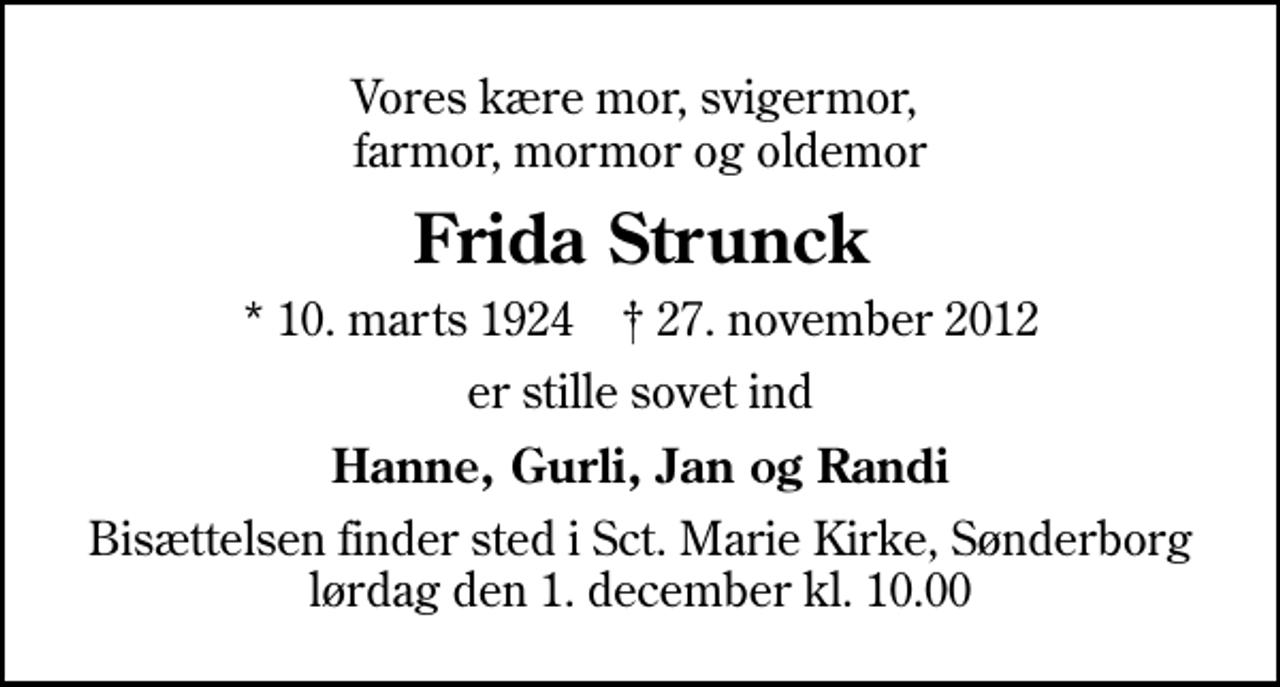 <p>Vores kære mor, svigermor, farmor, mormor og oldemor<br />Frida Strunck<br />* 10. marts 1924 ✝ 27. november 2012<br />er stille sovet ind<br />Hanne, Gurli, Jan og Randi<br />Bisættelsen finder sted i Sankt Marie Kirke, Sønderborg lørdag den 1. december kl. 10.00</p>