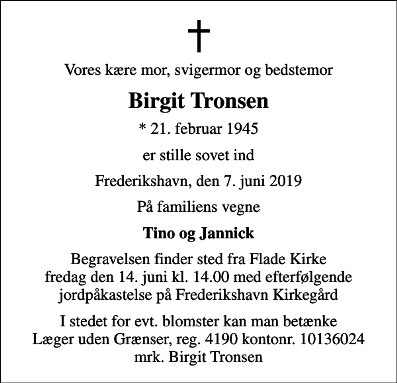 <p>Vores kære mor, svigermor og bedstemor<br />Birgit Tronsen<br />* 21. februar 1945<br />er stille sovet ind<br />Frederikshavn, den 7. juni 2019<br />På familiens vegne<br />Tino og Jannick<br />Begravelsen finder sted fra Flade Kirke fredag den 14. juni kl. 14.00 med efterfølgende jordpåkastelse på Frederikshavn Kirkegård<br />Begravelsen finder sted fra Flade Kirke fredag den 14. juni kl. 14.00 med efterfølgende jordpåkastelse på Frederikshavn Kirkegård<br />I stedet for evt. blomster kan man betænke<br />Læger uden Grænser reg.4190kontonr.10136024mrk. Birgit<br />Tronsen</p>